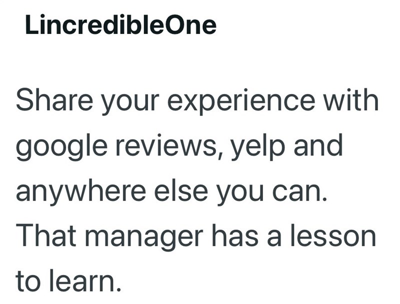 LincredibleOne Share your experience with google reviews, yelp and anywhere else you can. That manager has a lesson to learn.