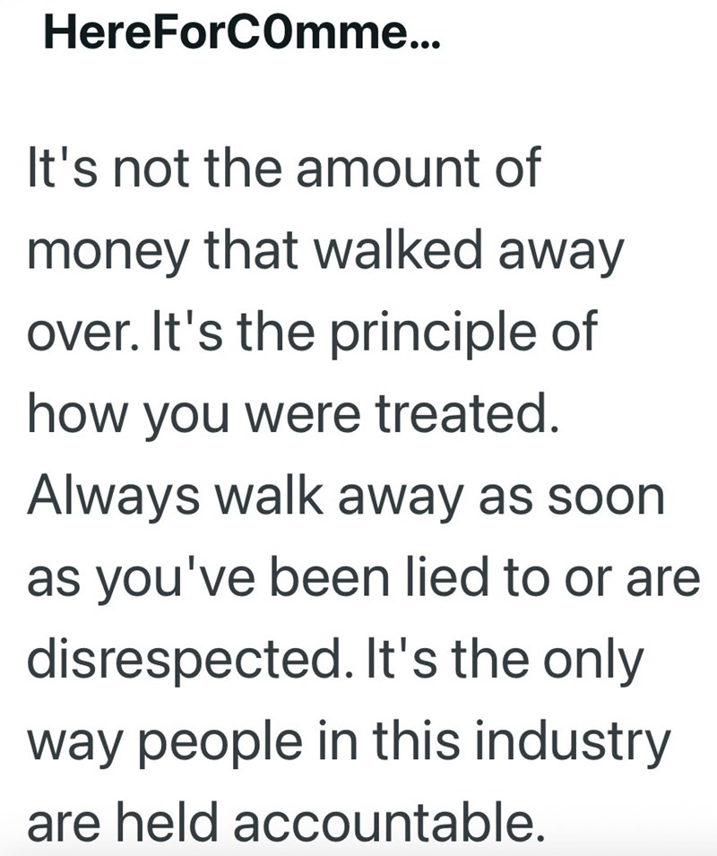HereForComme... It's not the amount of money that walked away over. It's the principle of how you were treated. Always walk away as soon as you've been lied to or are disrespected. It's the only way people in this industry are held accountable.