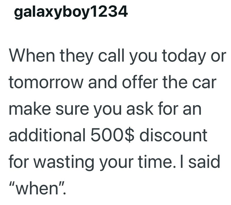galaxyboy1234 When they call you today or tomorrow and offer the car make sure you ask for an additional 500$ discount for wasting your time. I said "when".