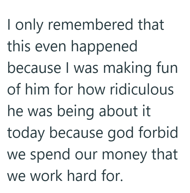 I only remembered that this even happened because I was making fun of him for how ridiculous he was being about it today because god forbid we spend our money that we work hard for.