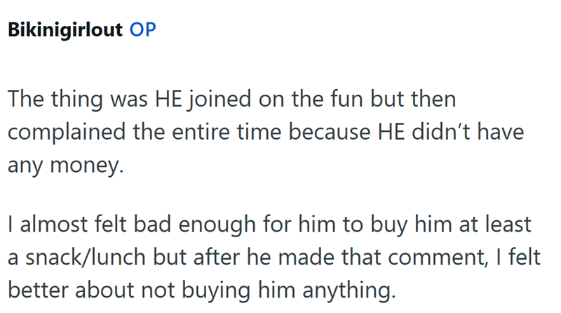 Bikinigirlout OP The thing was HE joined on the fun but then complained the entire time because HE didn't have any money. I almost felt bad enough for him to buy him at least a snack/lunch but after he made that comment, I felt better about not buying him anything.