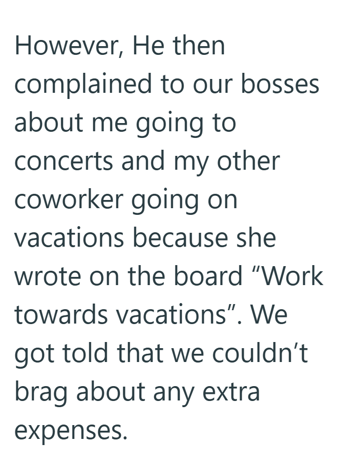 However, He then complained to our bosses about me going to concerts and my other coworker going on vacations because she wrote on the board "Work towards vacations". We got told that we couldn't brag about any extra expenses.