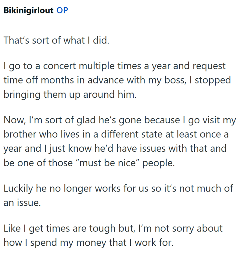 Bikinigirlout OP That's sort of what I did. I go to a concert multiple times a year and request time off months in advance with my boss, I stopped bringing them up around him. Now, I'm sort of glad he's gone because I go visit my brother who lives in a different state at least once a year and I just know he'd have issues with that and be one of those "must be nice" people. Luckily he no longer works for us so it's not much of an issue. Like I get times are tough but, I'm not sorry about how I sp