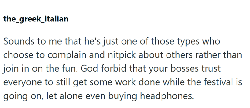 the_greek_italian Sounds to me that he's just one of those types who choose to complain and nitpick about others rather than join in on the fun. God forbid that your bosses trust everyone to still get some work done while the festival is going on, let alone even buying headphones.