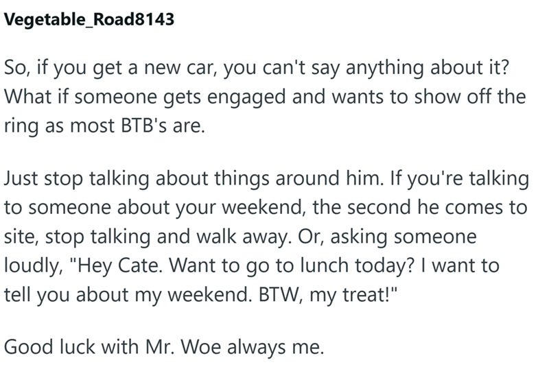 Vegetable_Road8143 So, if you get a new car, you can't say anything about it? What if someone gets engaged and wants to show off the ring as most BTB's are. Just stop talking about things around him. If you're talking to someone about your weekend, the second he comes to site, stop talking and walk away. Or, asking someone loudly, "Hey Cate. Want to go to lunch today? I want to about my weekend. BTW, my treat!" tell you Good luck with Mr. Woe always me.
