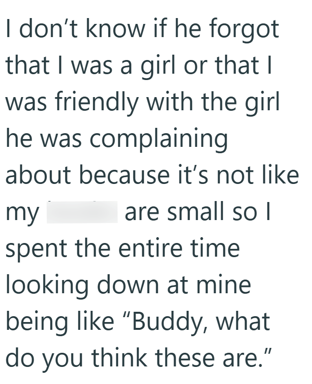I don't know if he forgot that I was a girl or that I was friendly with the girl he was complaining about because it's not like my are small so I spent the entire time looking down at mine being like "Buddy, what do you think these are."