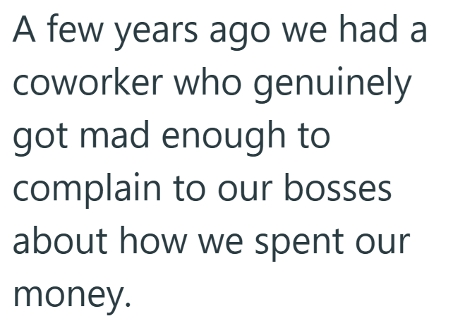 A few years ago we had a coworker who genuinely got mad enough to complain to our bosses about how we spent our money.