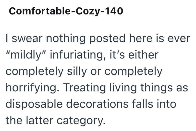 Comfortable-Cozy-140 I swear nothing posted here is ever "mildly" infuriating, it's either completely silly or completely horrifying. Treating living things as disposable decorations falls into the latter category.