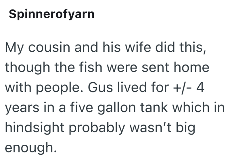 Spinnerofyarn My cousin and his wife did this, though the fish were sent home with people. Gus lived for +/- 4 years in a five gallon tank which in hindsight probably wasn't big enough.