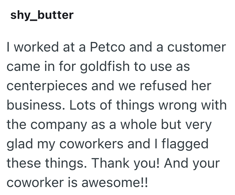 shy_butter I worked at a Petco and a customer came in for goldfish to use as centerpieces and we refused her business. Lots of things wrong with the company as a whole but very glad my coworkers and I flagged these things. Thank you! And your coworker is awesome!!