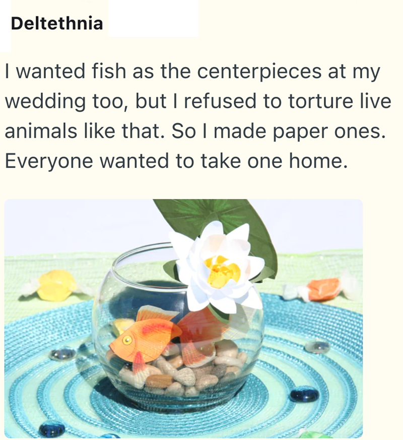 Deltethnia I wanted fish as the centerpieces at my wedding too, but I refused to torture live animals like that. So I made paper ones. Everyone wanted to take one home.