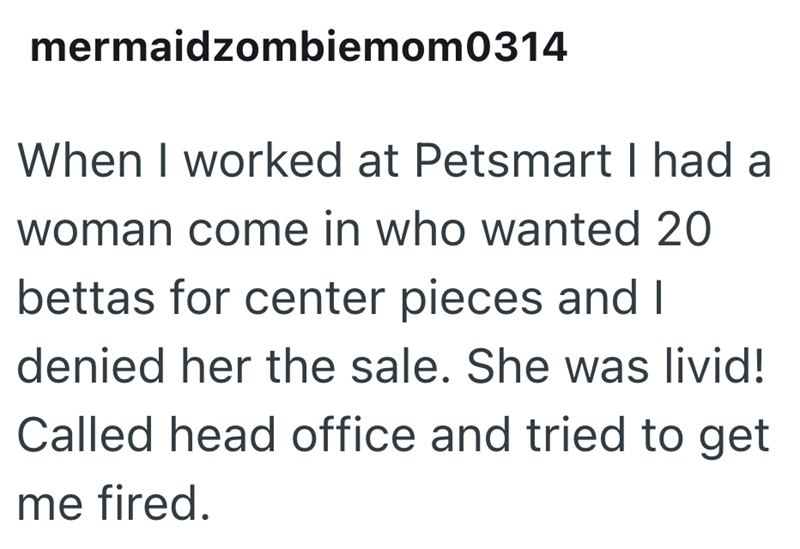 mermaidzombiemom0314 When I worked at Petsmart I had a woman come in who wanted 20 bettas for center pieces and I denied her the sale. She was livid! Called head office and tried to get me fired.