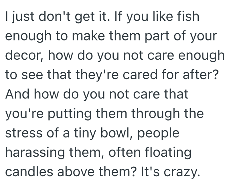 I just don't get it. If you like fish enough to make them part of your decor, how do you not care enough to see that they're cared for after? And how do you not care that you're putting them through the stress of a tiny bowl, people harassing them, often floating candles above them? It's crazy.