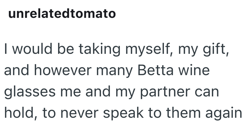unrelatedtomato I would be taking myself, my gift, and however many Betta wine glasses me and my partner can hold, to never speak to them again