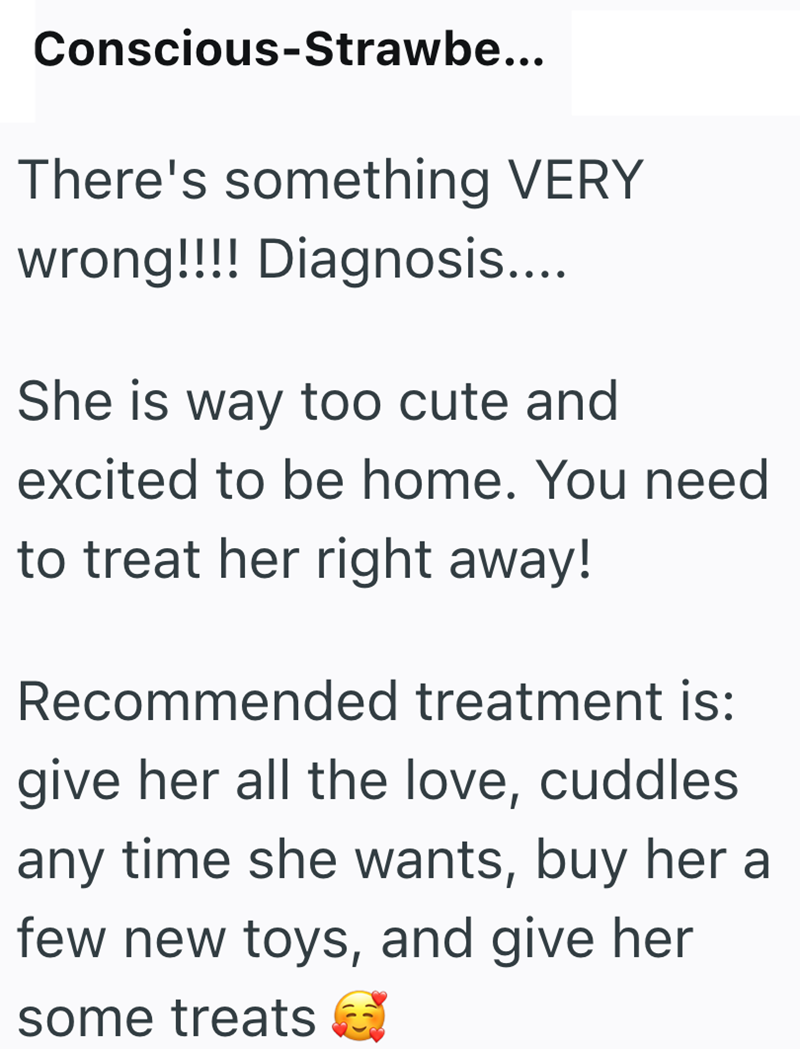 Conscious-Strawbe... There's something VERY wrong!!!! Diagnosis.... She is way too cute and excited to be home. You need to treat her right away! Recommended treatment is: give her all the love, cuddles any time she wants, buy her a few new toys, and give her some treats