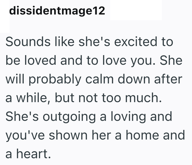 dissidentmage12 Sounds like she's excited to be loved and to love you. She will probably calm down after a while, but not too much. She's outgoing a loving and you've shown her a home and a heart.
