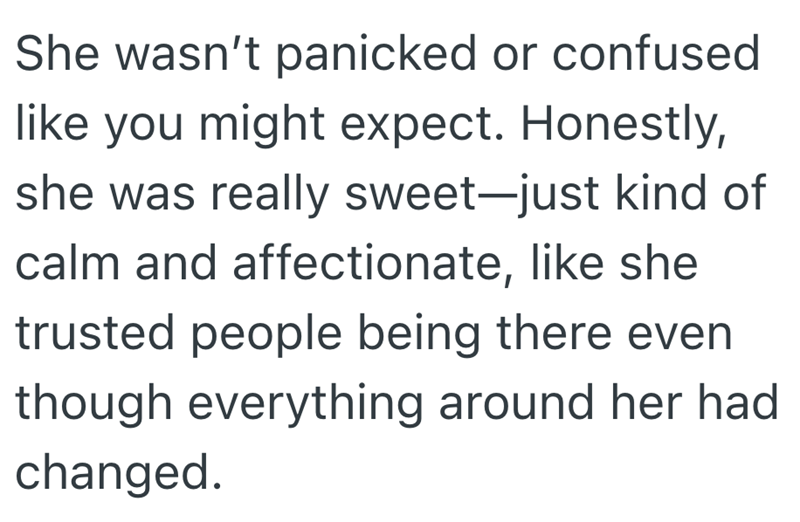 She wasn't panicked or confused like you might expect. Honestly, she was really sweet-just kind of calm and affectionate, like she trusted people being there even though everything around her had changed.