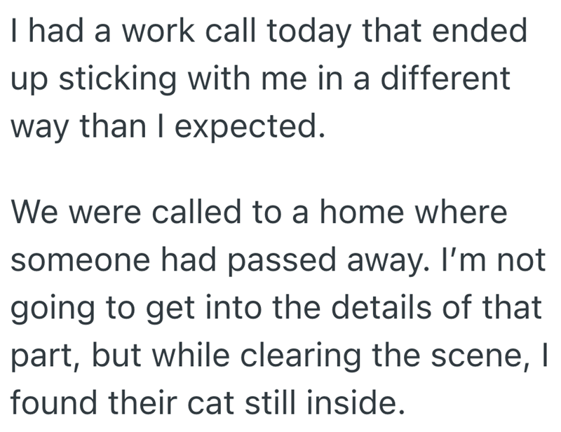 I had a work call today that ended up sticking with me in a different way than I expected. We were called to a home where someone had passed away. I'm not going to get into the details of that part, but while clearing the scene, I found their cat still inside.