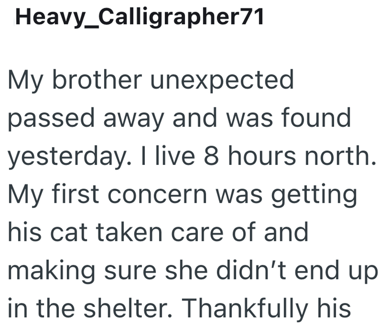 Heavy_Calligrapher71 My brother unexpected passed away and was found yesterday. I live 8 hours north. My first concern was getting his cat taken care of and making sure she didn't end up in the shelter. Thankfully his