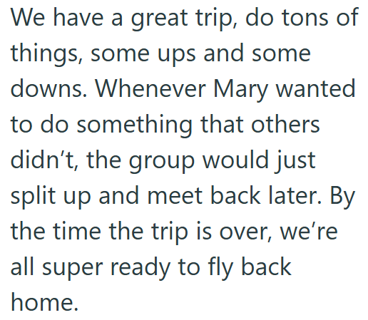 We have a great trip, do tons of things, some ups and some downs. Whenever Mary wanted to do something that others didn't, the group would just split up and meet back later. By the time the trip is over, we're all super ready to fly back home.