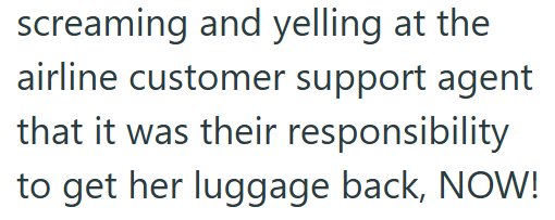 screaming and yelling at the airline customer support agent that it was their responsibility to get her luggage back, NOW!
