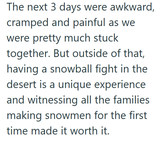 The next 3 days were awkward, cramped and painful as we were pretty much stuck together. But outside of that, having a snowball fight in the desert is a unique experience and witnessing all the families making snowmen for the first time made it worth it.