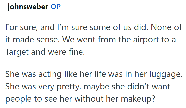 johnsweber OP For sure, and I'm sure some of us did. None of it made sense. We went from the airport to a Target and were fine. She was acting like her life was in her luggage. She was very pretty, maybe she didn't want people to see her without her makeup?