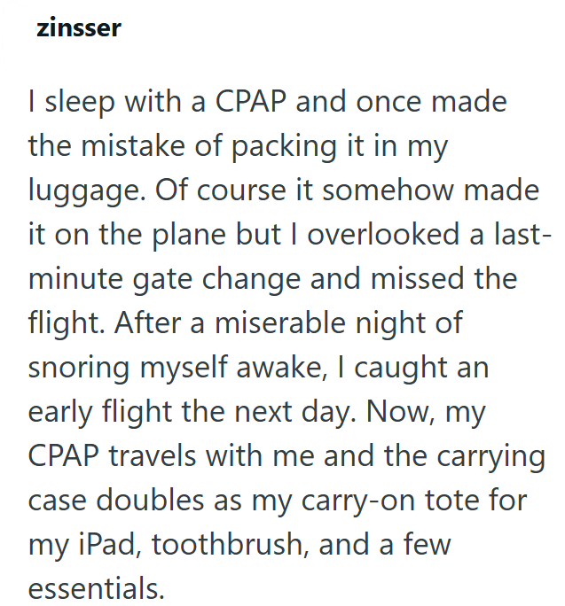 zinsser I sleep with a CPAP and once made the mistake of packing it in my luggage. Of course it somehow made it on the plane but I overlooked a last- minute gate change and missed the flight. After a miserable night of snoring myself awake, I caught an early flight the next day. Now, my CPAP travels with me and the carrying case doubles as my carry-on tote for my iPad, toothbrush, and a few essentials.