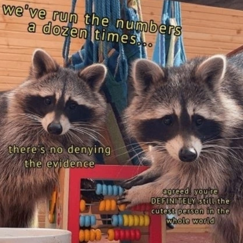 we've run the numbers a dozen times... there's no denying the evidence agreed, you're DEFINITELY still the cutest person in the whole world