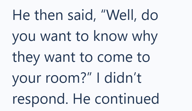 He then said, "Well, do you want to know why they want to come to your room?" I didn't respond. He continued
