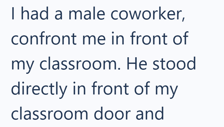I had a male coworker, confront me in front of my classroom. He stood directly in front of my classroom door and
