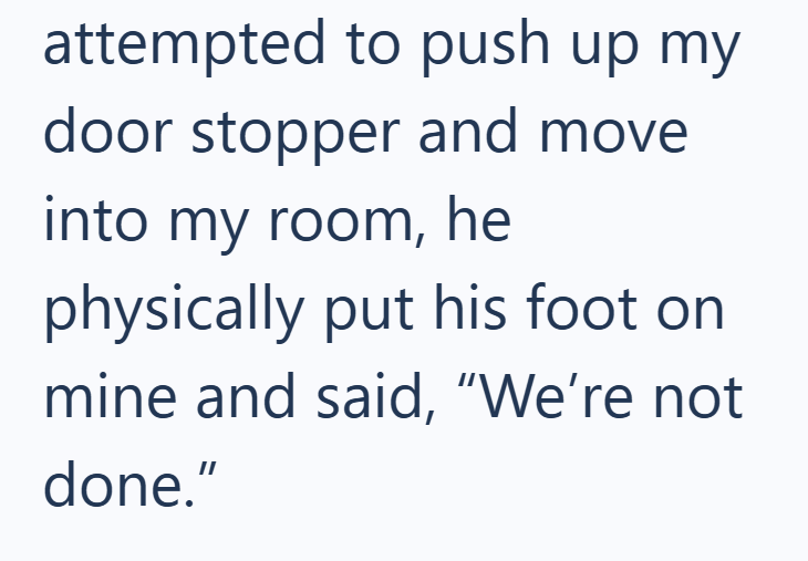 attempted to push up my door stopper and move into my room, he physically put his foot on mine and said, "We're not done."