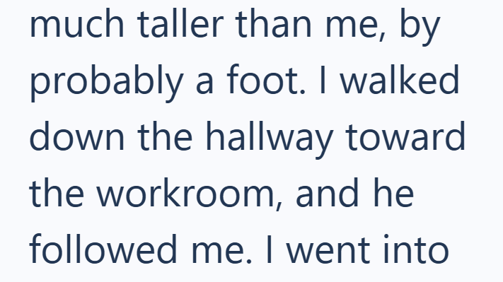 much taller than me, by probably a foot. I walked down the hallway toward the workroom, and he followed me. I went into