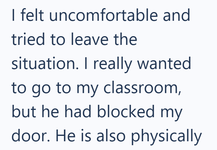 I felt uncomfortable and tried to leave the situation. I really wanted to go to my classroom, but he had blocked my door. He is also physically