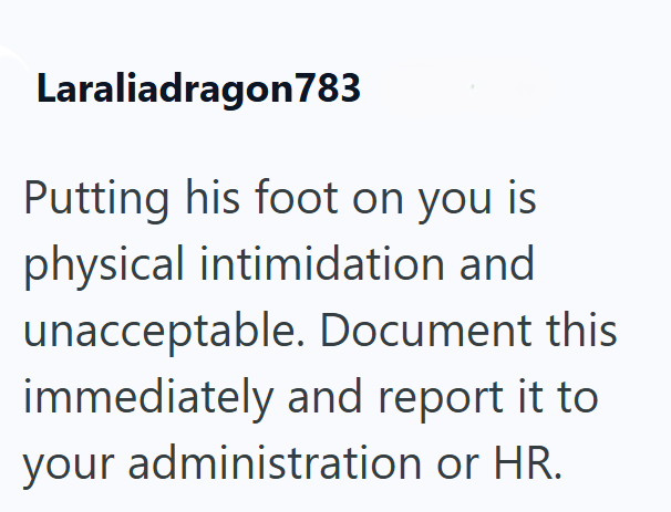 Laraliadragon783 Putting his foot on you is physical intimidation and unacceptable. Document this immediately and report it to your administration or HR.