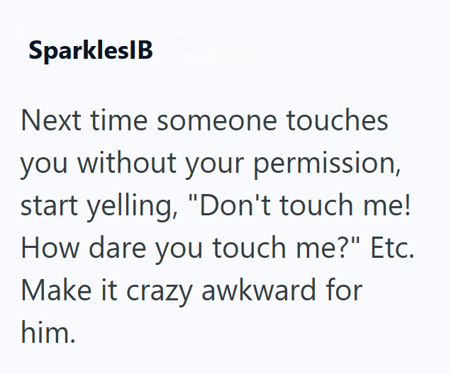 SparklesIB Next time someone touches you without your permission, start yelling, "Don't touch me! How dare you touch me?" Etc. Make it crazy awkward for him.