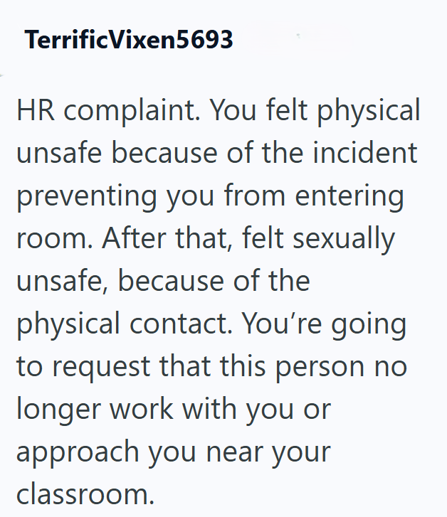 Terrific Vixen5693 HR complaint. You felt physical unsafe because of the incident preventing you from entering room. After that, felt sexually unsafe, because of the physical contact. You're going to request that this person no longer work with you or approach you near your classroom.