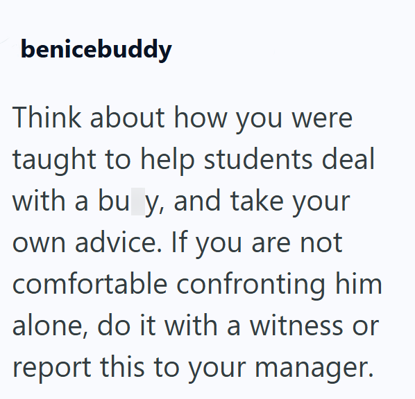 benicebuddy Think about how you were taught to help students deal with a bu y, and take your own advice. If you are not comfortable confronting him alone, do it with a witness or report this to your manager.