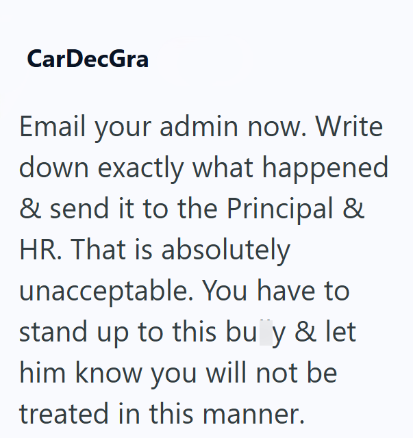 CarDecGra Email your admin now. Write down exactly what happened & send it to the Principal & HR. That is absolutely unacceptable. You have to stand up to this busy & let him know you will not be treated in this manner.
