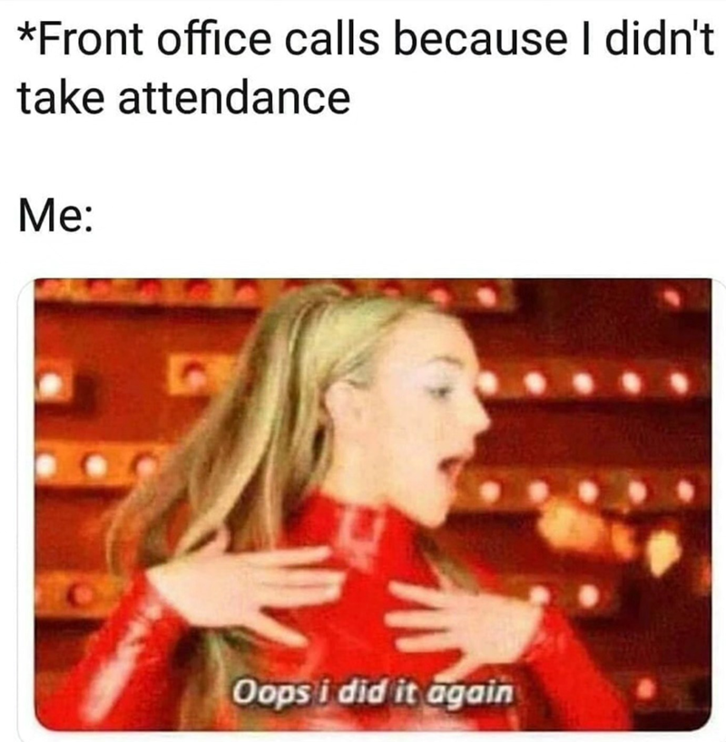 *Front office calls because I didn't take attendance Me: Oops i did it again