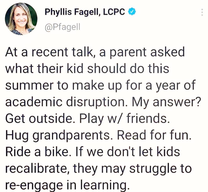 000 Phyllis Fagell, LCPC @Pfagell At a recent talk, a parent asked what their kid should do this summer to make up for a year of academic disruption. My answer? Get outside. Play w/ friends. Hug grandparents. Read for fun. Ride a bike. If we don't let kids recalibrate, they may struggle to re-engage in learning.