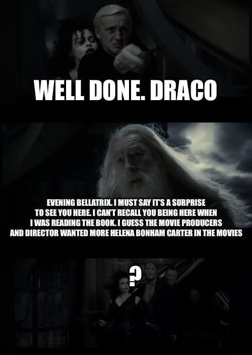 WELL DONE. DRACO EVENING BELLATRIX. I MUST SAY IT'S A SURPRISE TO SEE YOU HERE. I CAN'T RECALL YOU BEING HERE WHEN I WAS READING THE BOOK. I GUESS THE MOVIE PRODUCERS AND DIRECTOR WANTED MORE HELENA BONHAM CARTER IN THE MOVIES A