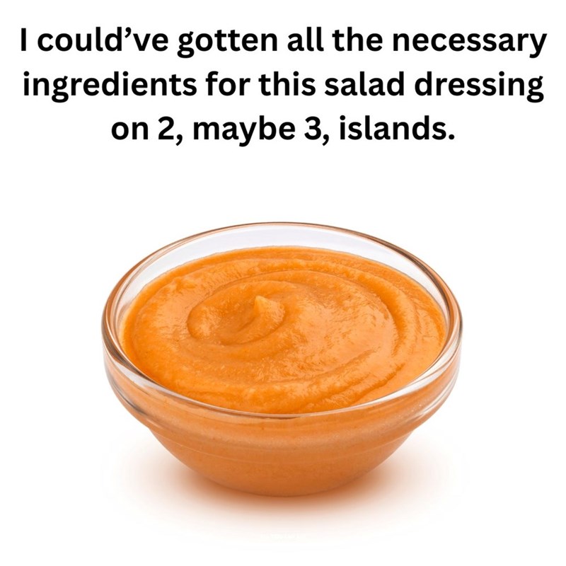 I could've gotten all the necessary ingredients for this salad dressing on 2, maybe 3, islands.