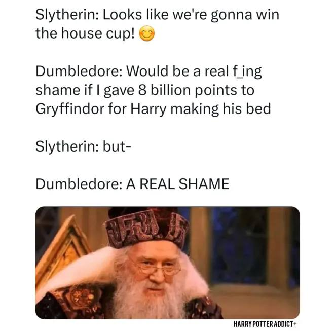 Slytherin: Looks like we're gonna win the house cup! Dumbledore: Would be a real f_ing shame if I gave 8 billion points to Gryffindor for Harry making his bed Slytherin: but- Dumbledore: A REAL SHAME HARRY POTTER ADDICT+