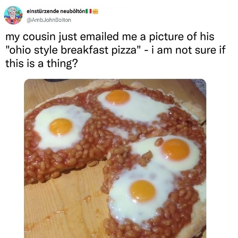 einstürzende neubôltón @AmbJohnBolton my cousin just emailed me a picture of his "ohio style breakfast pizza" - i am not sure if this is a thing?