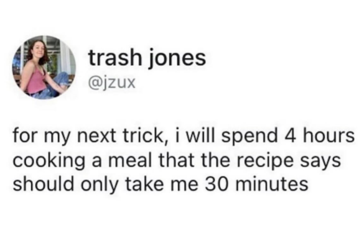 trash jones @jzux for my next trick, i will spend 4 hours cooking a meal that the recipe says should only take me 30 minutes