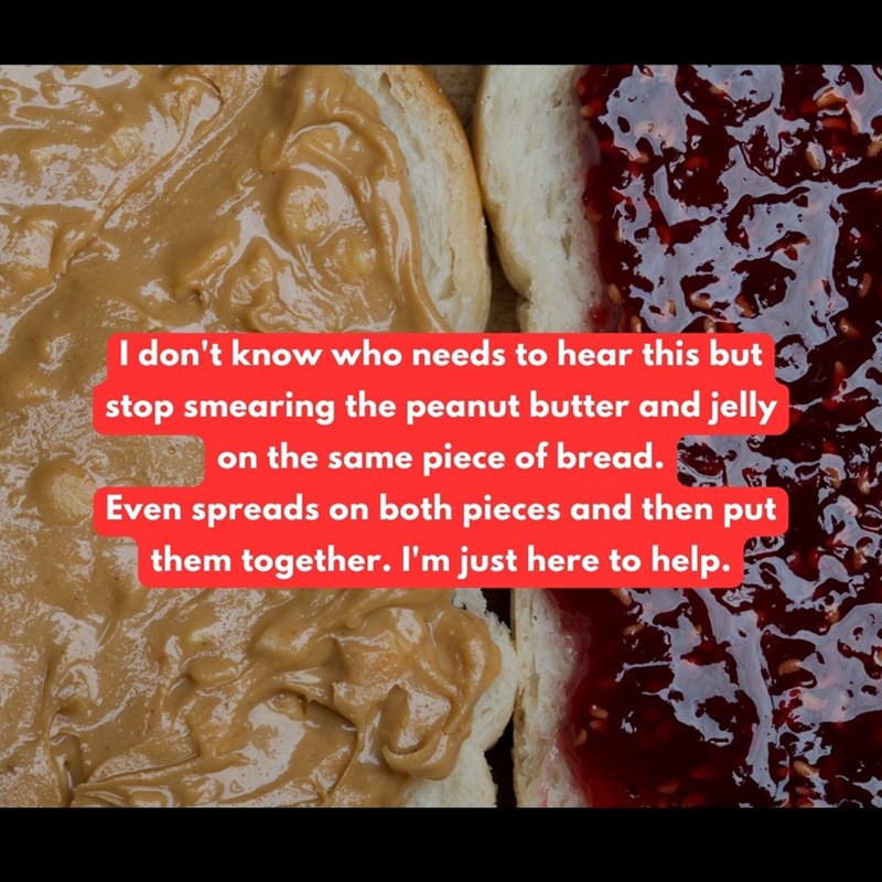 I don't know who needs to hear this but stop smearing the peanut butter and jelly on the same piece of bread. Even spreads on both pieces and then put them together. I'm just here to help.