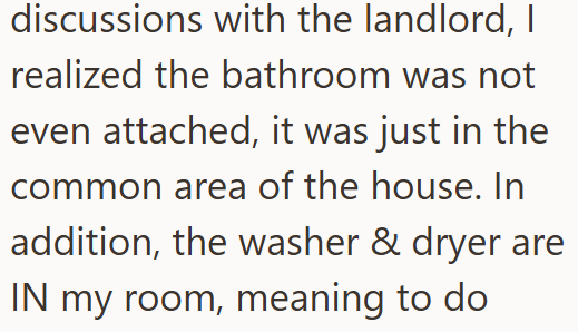 discussions with the landlord, I realized the bathroom was not even attached, it was just in the common area of the house. In addition, the washer & dryer are IN my room, meaning to do