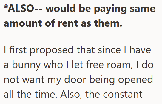 *ALSO-- would be paying same amount of rent as them. I first proposed that since I have a bunny who I let free roam, I do not want my door being opened all the time. Also, the constant