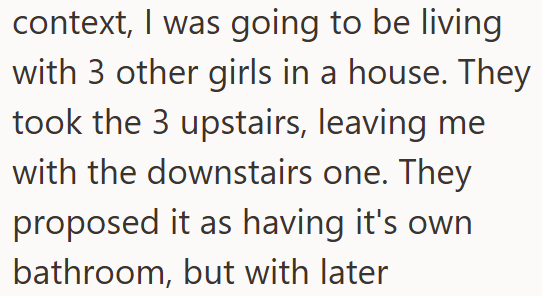context, I was going to be living with 3 other girls in a house. They took the 3 upstairs, leaving me with the downstairs one. They proposed it as having it's own bathroom, but with later